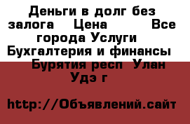 Деньги в долг без залога  › Цена ­ 100 - Все города Услуги » Бухгалтерия и финансы   . Бурятия респ.,Улан-Удэ г.